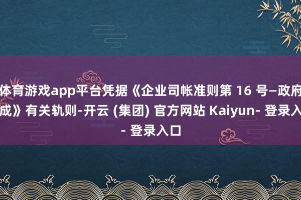 体育游戏app平台凭据《企业司帐准则第 16 号—政府赞成》有关轨则-开云 (集团) 官方网站 Kaiyun- 登录入口