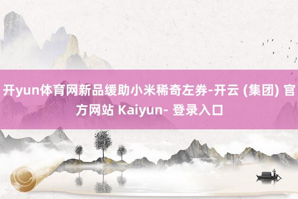 开yun体育网新品缓助小米稀奇左券-开云 (集团) 官方网站 Kaiyun- 登录入口