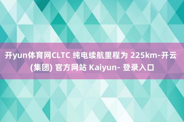 开yun体育网CLTC 纯电续航里程为 225km-开云 (集团) 官方网站 Kaiyun- 登录入口