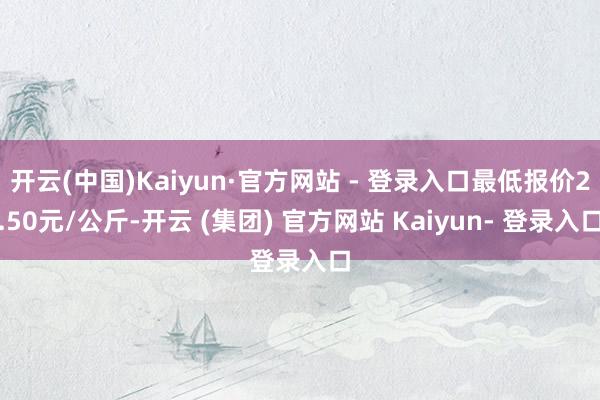 开云(中国)Kaiyun·官方网站 - 登录入口最低报价2.50元/公斤-开云 (集团) 官方网站 Kaiyun- 登录入口