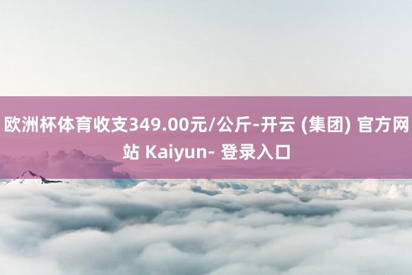 欧洲杯体育收支349.00元/公斤-开云 (集团) 官方网站 Kaiyun- 登录入口