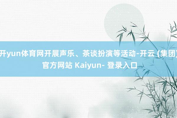 开yun体育网开展声乐、茶谈扮演等活动-开云 (集团) 官方网站 Kaiyun- 登录入口