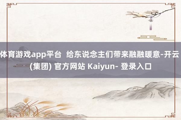 体育游戏app平台  给东说念主们带来融融暖意-开云 (集团) 官方网站 Kaiyun- 登录入口