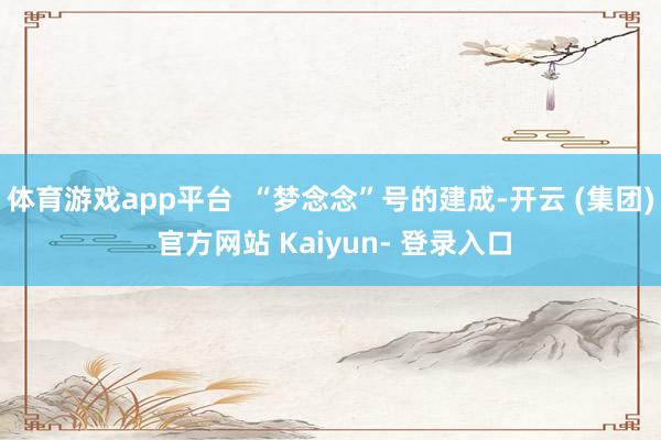 体育游戏app平台  “梦念念”号的建成-开云 (集团) 官方网站 Kaiyun- 登录入口