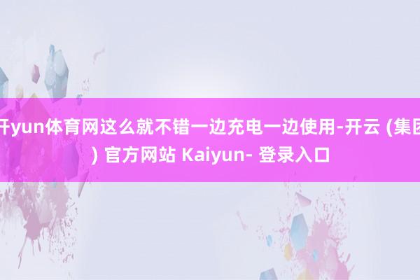 开yun体育网这么就不错一边充电一边使用-开云 (集团) 官方网站 Kaiyun- 登录入口