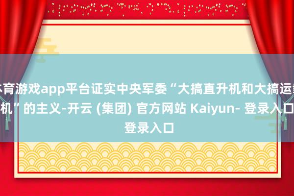 体育游戏app平台证实中央军委“大搞直升机和大搞运载机”的主义-开云 (集团) 官方网站 Kaiyun- 登录入口