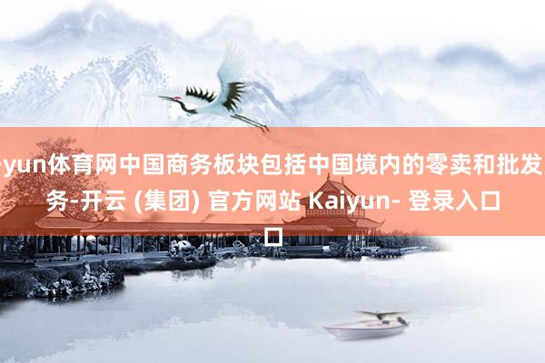 开yun体育网中国商务板块包括中国境内的零卖和批发业务-开云 (集团) 官方网站 Kaiyun- 登录入口