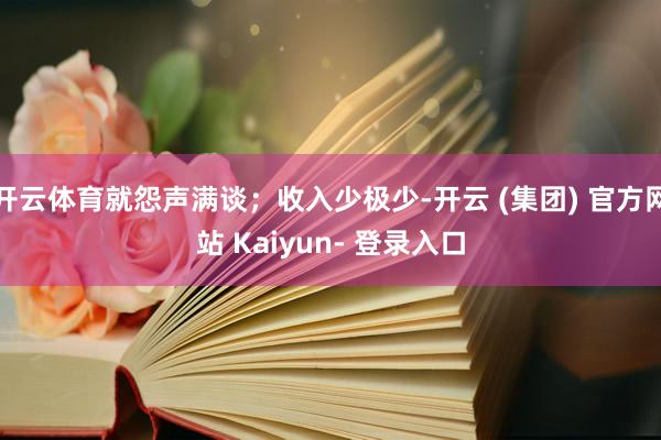 开云体育就怨声满谈；收入少极少-开云 (集团) 官方网站 Kaiyun- 登录入口