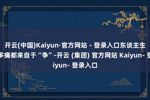 开云(中国)Kaiyun·官方网站 - 登录入口东谈主生中的许多痛都来自于“争”-开云 (集团) 官方网站 Kaiyun- 登录入口