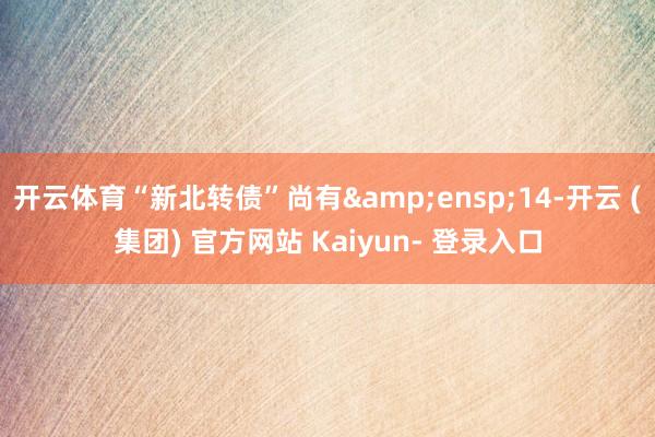 开云体育“新北转债”尚有 14-开云 (集团) 官方网站 Kaiyun- 登录入口