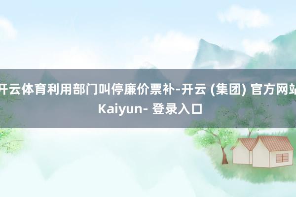 开云体育利用部门叫停廉价票补-开云 (集团) 官方网站 Kaiyun- 登录入口