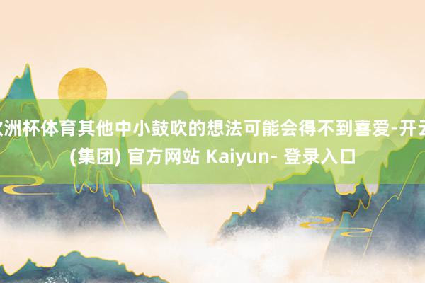 欧洲杯体育其他中小鼓吹的想法可能会得不到喜爱-开云 (集团) 官方网站 Kaiyun- 登录入口