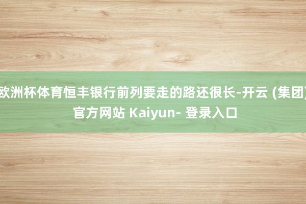 欧洲杯体育恒丰银行前列要走的路还很长-开云 (集团) 官方网站 Kaiyun- 登录入口