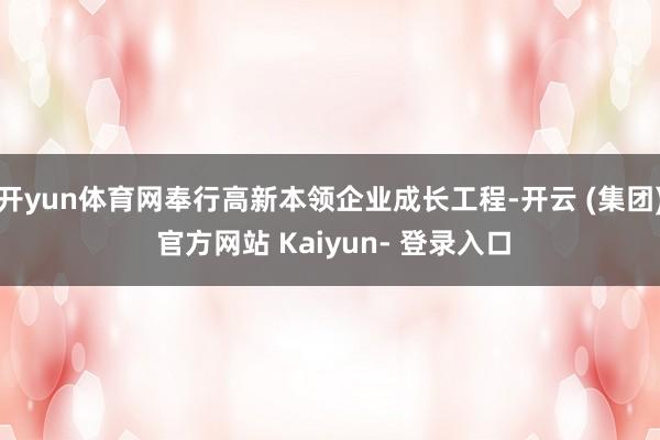 开yun体育网奉行高新本领企业成长工程-开云 (集团) 官方网站 Kaiyun- 登录入口
