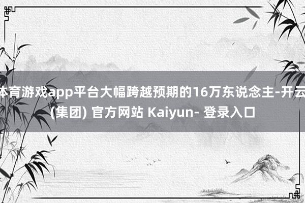 体育游戏app平台大幅跨越预期的16万东说念主-开云 (集团) 官方网站 Kaiyun- 登录入口