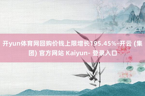 开yun体育网回购价钱上限增长195.45%-开云 (集团) 官方网站 Kaiyun- 登录入口