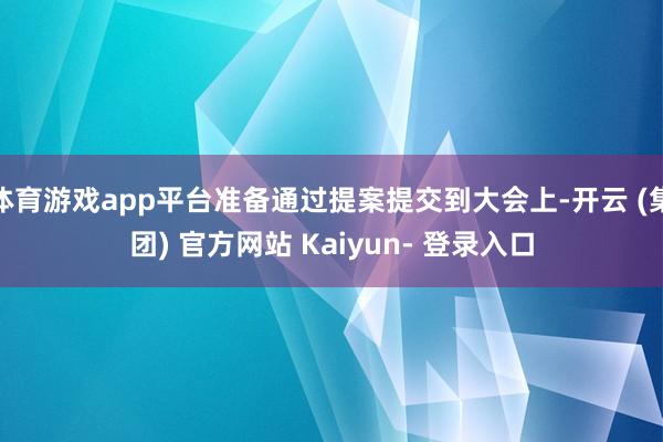 体育游戏app平台准备通过提案提交到大会上-开云 (集团) 官方网站 Kaiyun- 登录入口