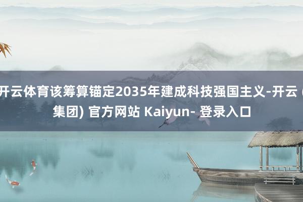 开云体育该筹算锚定2035年建成科技强国主义-开云 (集团) 官方网站 Kaiyun- 登录入口