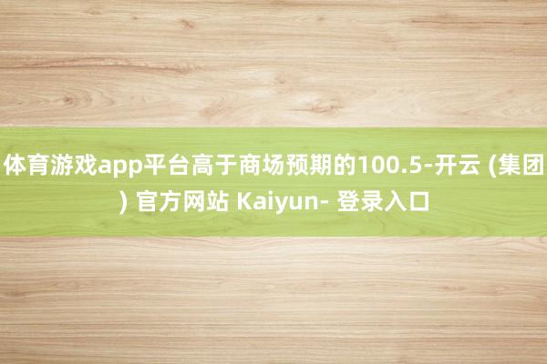 体育游戏app平台高于商场预期的100.5-开云 (集团) 官方网站 Kaiyun- 登录入口