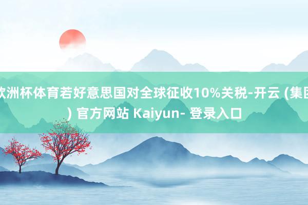 欧洲杯体育若好意思国对全球征收10%关税-开云 (集团) 官方网站 Kaiyun- 登录入口