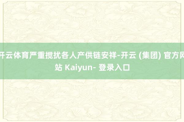 开云体育严重搅扰各人产供链安祥-开云 (集团) 官方网站 Kaiyun- 登录入口