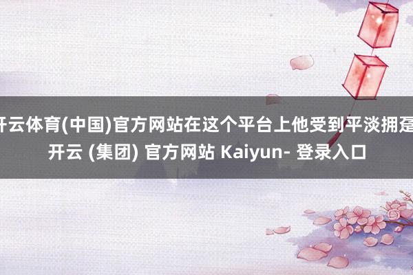 开云体育(中国)官方网站在这个平台上他受到平淡拥趸-开云 (集团) 官方网站 Kaiyun- 登录入口