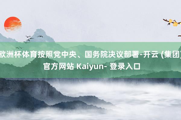 欧洲杯体育按照党中央、国务院决议部署-开云 (集团) 官方网站 Kaiyun- 登录入口