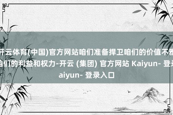 开云体育(中国)官方网站咱们准备捍卫咱们的价值不雅以及咱们的利益和权力-开云 (集团) 官方网站 Kaiyun- 登录入口