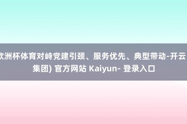 欧洲杯体育对峙党建引颈、服务优先、典型带动-开云 (集团) 官方网站 Kaiyun- 登录入口