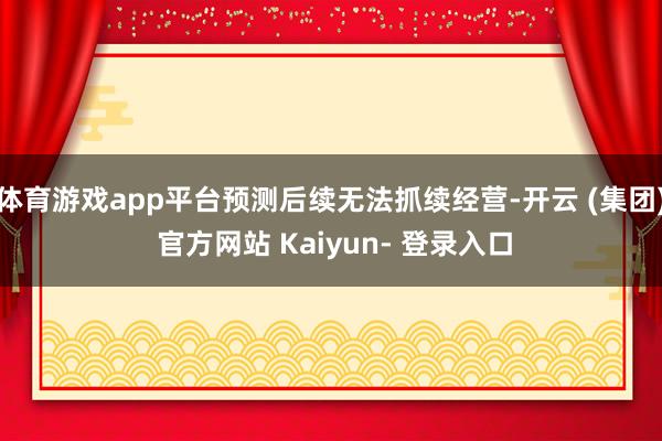 体育游戏app平台预测后续无法抓续经营-开云 (集团) 官方网站 Kaiyun- 登录入口