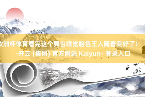欧洲杯体育看完这个舞台嗅觉脸色王人随着变好了！    -开云 (集团) 官方网站 Kaiyun- 登录入口