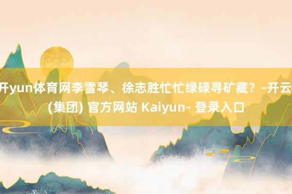 开yun体育网李雪琴、徐志胜忙忙绿碌寻矿藏？-开云 (集团) 官方网站 Kaiyun- 登录入口