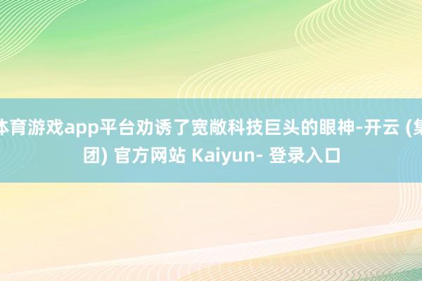 体育游戏app平台劝诱了宽敞科技巨头的眼神-开云 (集团) 官方网站 Kaiyun- 登录入口