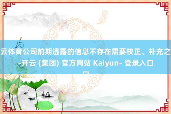开云体育公司前期透露的信息不存在需要校正、补充之处-开云 (集团) 官方网站 Kaiyun- 登录入口