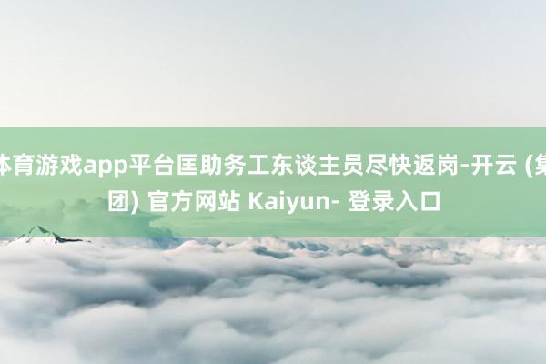 体育游戏app平台匡助务工东谈主员尽快返岗-开云 (集团) 官方网站 Kaiyun- 登录入口