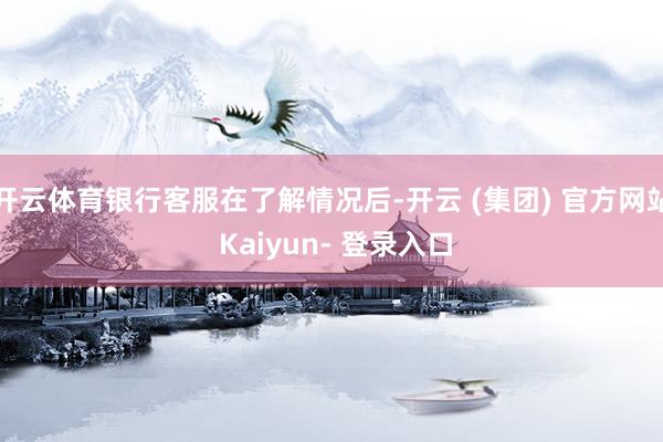 开云体育银行客服在了解情况后-开云 (集团) 官方网站 Kaiyun- 登录入口