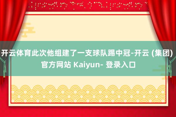 开云体育此次他组建了一支球队踢中冠-开云 (集团) 官方网站 Kaiyun- 登录入口