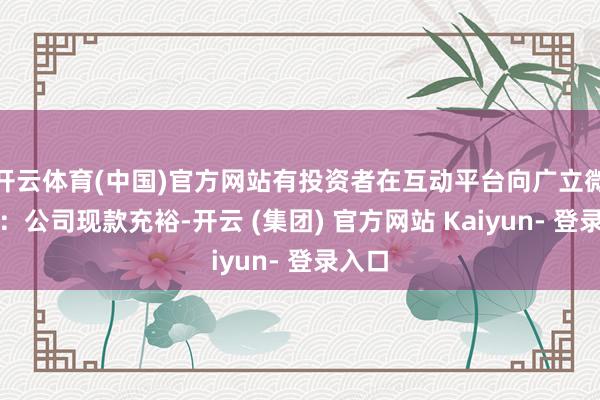 开云体育(中国)官方网站有投资者在互动平台向广立微发问：公司现款充裕-开云 (集团) 官方网站 Kaiyun- 登录入口