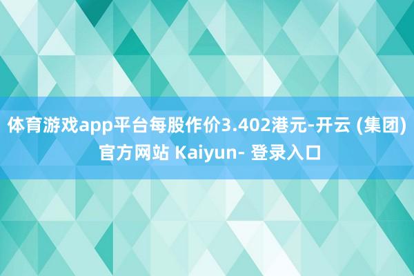 体育游戏app平台每股作价3.402港元-开云 (集团) 官方网站 Kaiyun- 登录入口