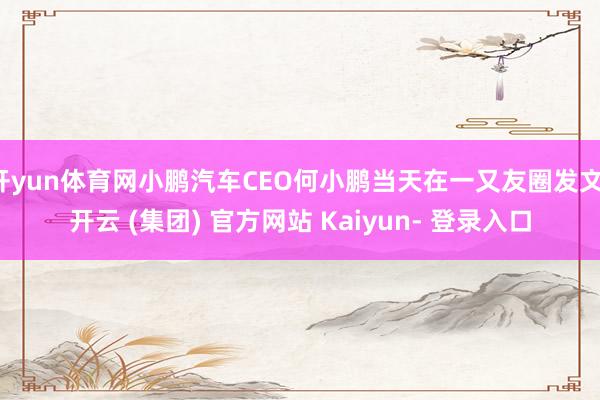 开yun体育网小鹏汽车CEO何小鹏当天在一又友圈发文-开云 (集团) 官方网站 Kaiyun- 登录入口