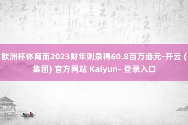 欧洲杯体育而2023财年则录得60.8百万港元-开云 (集团) 官方网站 Kaiyun- 登录入口