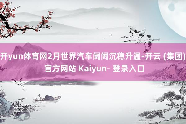 开yun体育网2月世界汽车阛阓沉稳升温-开云 (集团) 官方网站 Kaiyun- 登录入口