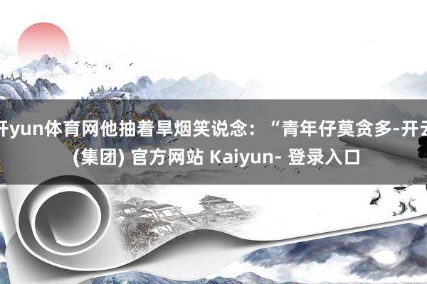 开yun体育网他抽着旱烟笑说念:“青年仔莫贪多-开云 (集团) 官方网站 Kaiyun- 登录入口