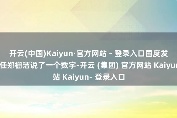 开云(中国)Kaiyun·官方网站 - 登录入口国度发展编削委主任郑栅洁说了一个数字-开云 (集团) 官方网站 Kaiyun- 登录入口