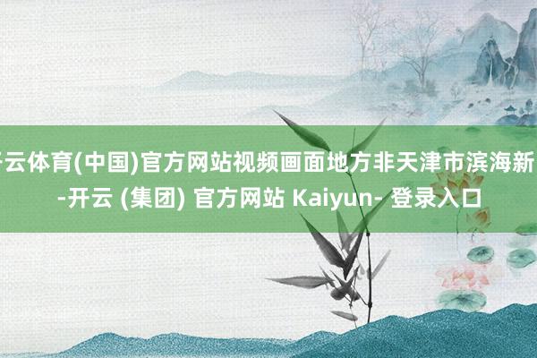 开云体育(中国)官方网站视频画面地方非天津市滨海新区-开云 (集团) 官方网站 Kaiyun- 登录入口