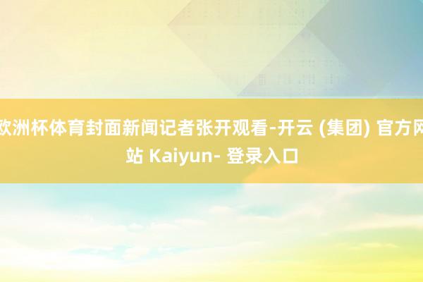 欧洲杯体育封面新闻记者张开观看-开云 (集团) 官方网站 Kaiyun- 登录入口