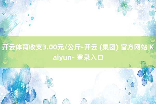 开云体育收支3.00元/公斤-开云 (集团) 官方网站 Kaiyun- 登录入口