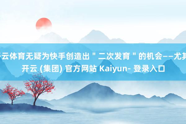开云体育无疑为快手创造出＂二次发育＂的机会——尤其-开云 (集团) 官方网站 Kaiyun- 登录入口