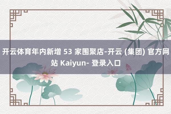 开云体育年内新增 53 家围聚店-开云 (集团) 官方网站 Kaiyun- 登录入口