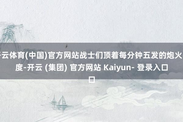 开云体育(中国)官方网站战士们顶着每分钟五发的炮火密度-开云 (集团) 官方网站 Kaiyun- 登录入口